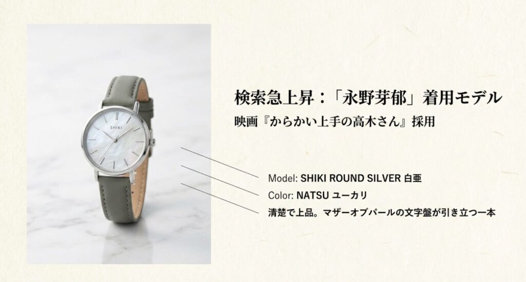 画像タイトル: 映画『からかい上手の高木さん』採用モデル SHIKI
代替テキスト: 永野芽郁さんが着用したモデル「SHIKI ROUND SILVER 白亜 / NATSU ユーカリ」。マザーオブパールの文字盤とグレーのベルトが清楚な印象を与える腕時計の写真。