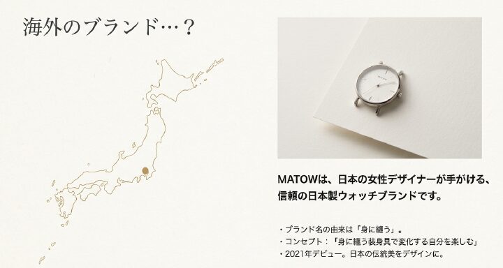 画像タイトル： 日本発のブランド「MATOW」のコンセプト

代替テキスト： シンプルな白背景の時計写真。「海外ブランド...？」という問いに対し、信頼の日本製ブランドであり、2021年にデビューしたことを解説するスライド 。